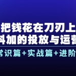 把钱花在刀刃上，抖加的投放与运营：常识篇+实战篇+进阶篇（28节课）