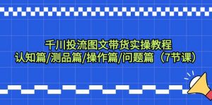 千川投流图文带货实操教程：认知篇/测品篇/操作篇/问题篇（7节课）