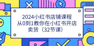 2024小红书店铺课程，从0到1教你在小红书开店卖货（32节课）