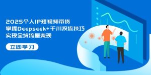 2025个人IP短视频带货，掌握Deepseek+千川投流技巧，实现全域流量变现